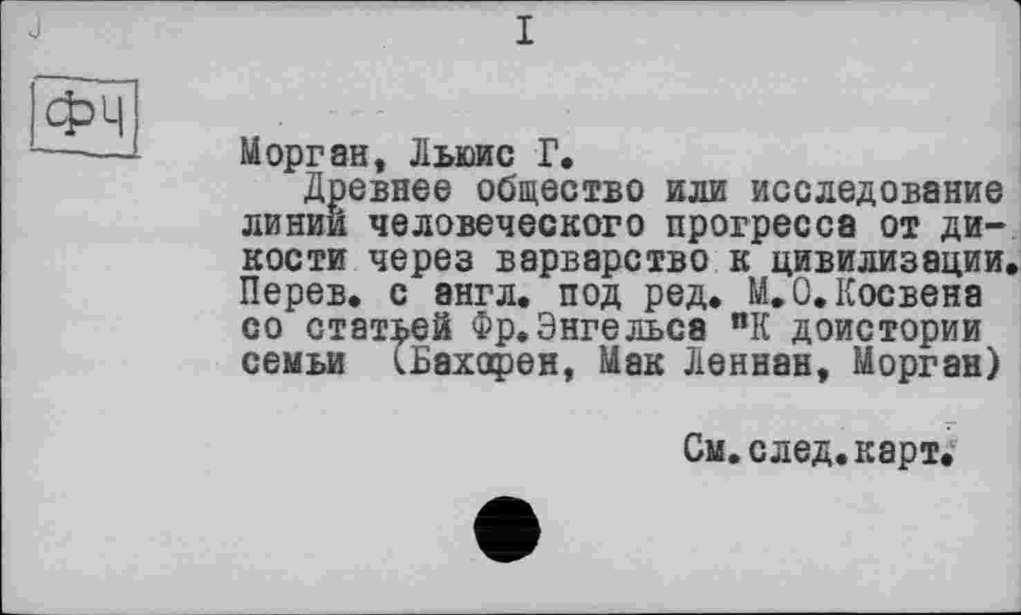 ﻿J
ФЧ
Морган, Льюис Г.
Древнее общество или исследование линии человеческого прогресса от дикости через варварство к цивилизации. Перев. с англ, под ред. М.О.Косвена со статней Фр.Энгельса ПК доистории семьи (Бахорен, Мак Леннан, Морган)
См. след, карт,